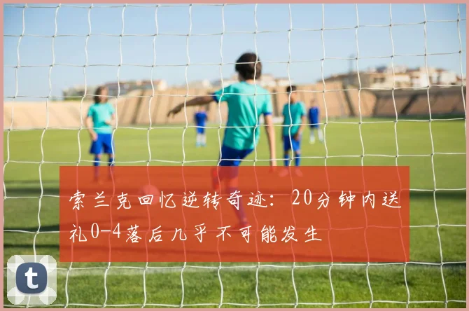 索兰克回忆逆转奇迹：20分钟内送礼0-4落后几乎不可能发生