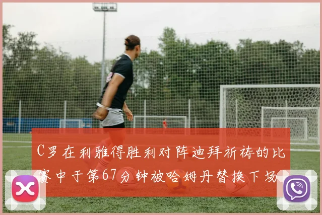 C罗在利雅得胜利对阵迪拜祈祷的比赛中于第67分钟被哈姆丹替换下场