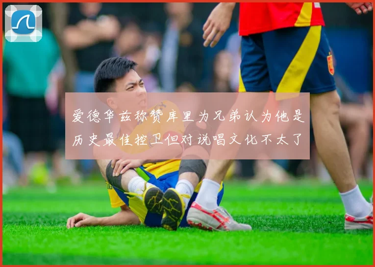 爱德华兹称赞库里为兄弟认为他是历史最佳控卫但对说唱文化不太了解