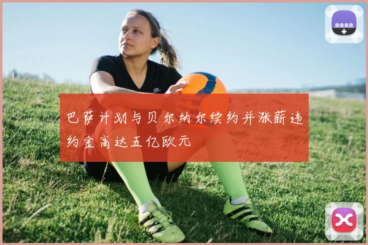 巴萨计划与贝尔纳尔续约并涨薪违约金高达五亿欧元