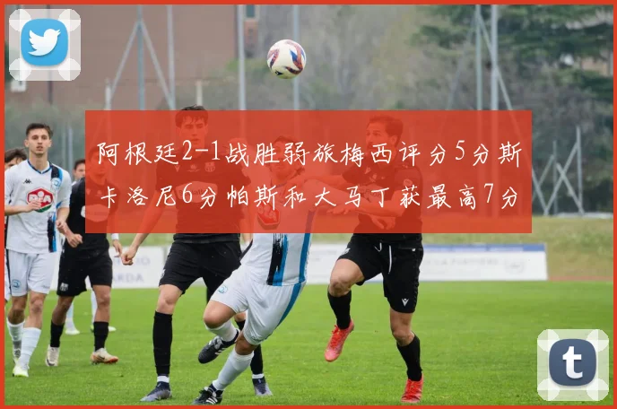 阿根廷2-1战胜弱旅梅西评分5分斯卡洛尼6分帕斯和大马丁获最高7分