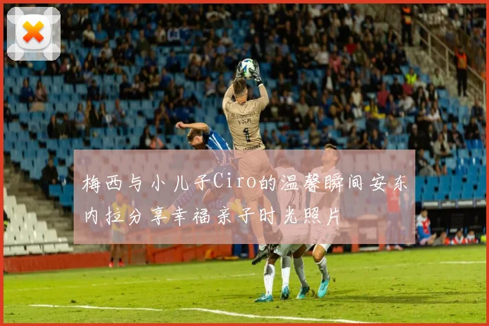 梅西与小儿子Ciro的温馨瞬间安东内拉分享幸福亲子时光照片