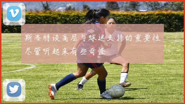 斯洛特谈高层与球迷支持的重要性尽管听起来有些奇怪