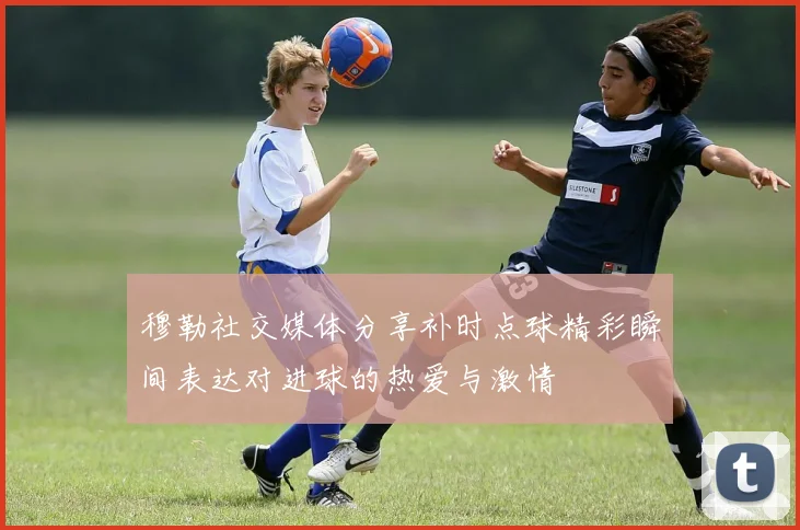 穆勒社交媒体分享补时点球精彩瞬间表达对进球的热爱与激情