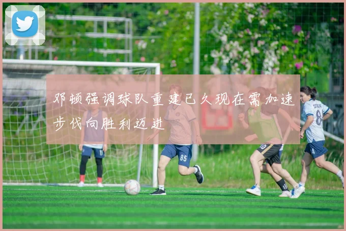 邓顿强调球队重建已久现在需加速步伐向胜利迈进