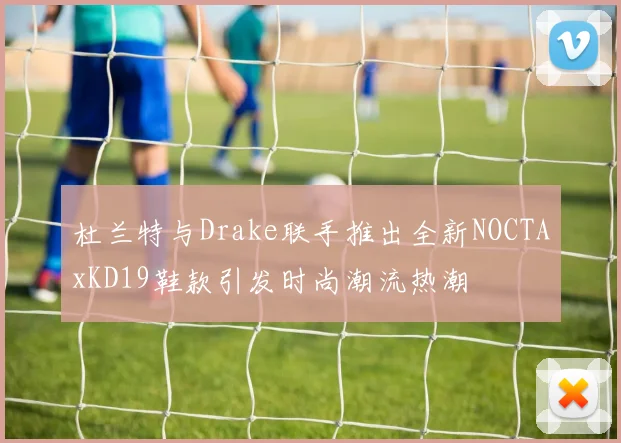 杜兰特与Drake联手推出全新NOCTAxKD19鞋款引发时尚潮流热潮