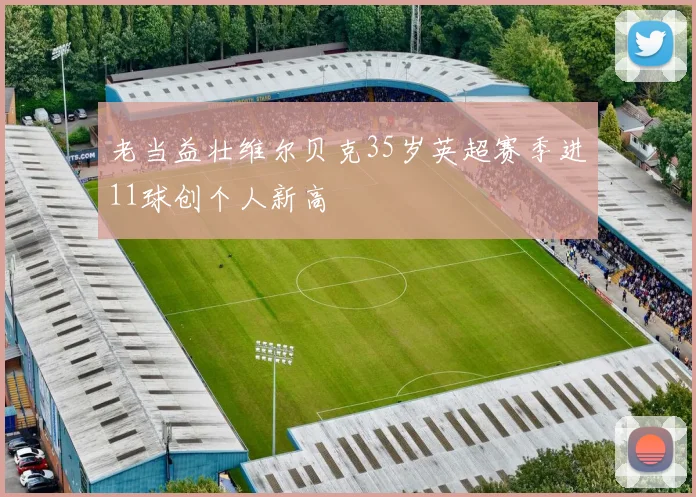 老当益壮维尔贝克35岁英超赛季进11球创个人新高