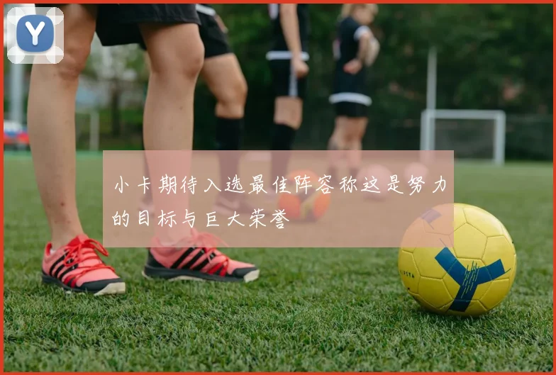小卡期待入选最佳阵容称这是努力的目标与巨大荣誉