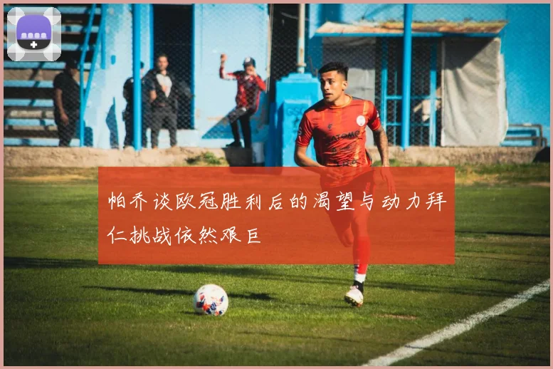 帕乔谈欧冠胜利后的渴望与动力拜仁挑战依然艰巨