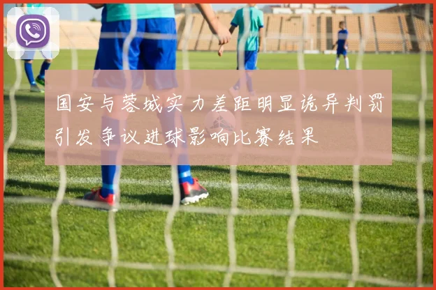 国安与蓉城实力差距明显诡异判罚引发争议进球影响比赛结果