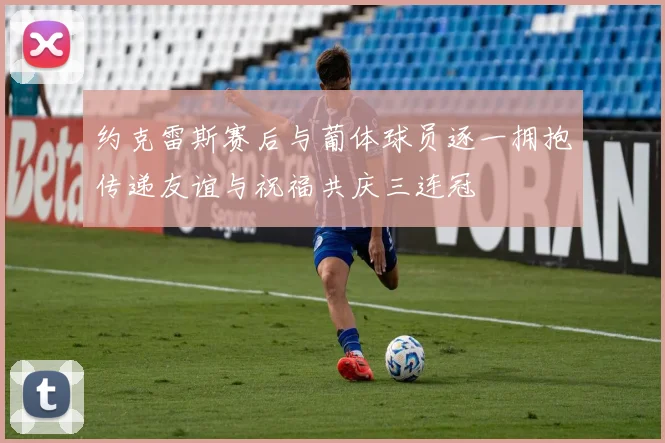 约克雷斯赛后与葡体球员逐一拥抱传递友谊与祝福共庆三连冠