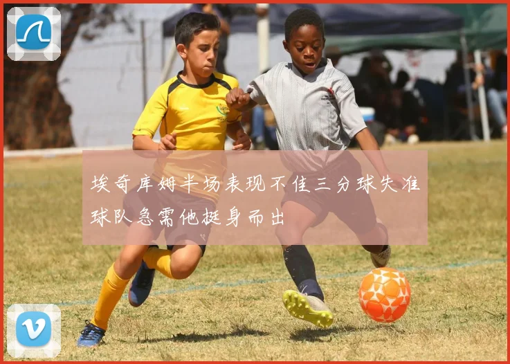埃奇库姆半场表现不佳三分球失准球队急需他挺身而出