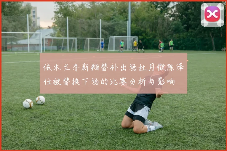 依木兰李新翔替补出场杜月徵陈泽仕被替换下场的比赛分析与影响