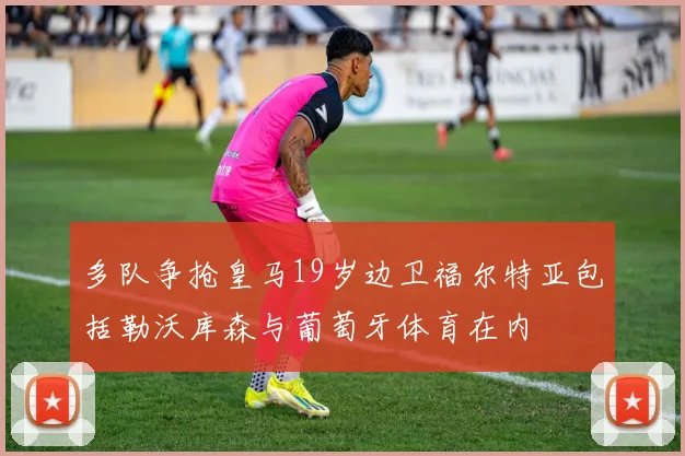 多队争抢皇马19岁边卫福尔特亚包括勒沃库森与葡萄牙体育在内