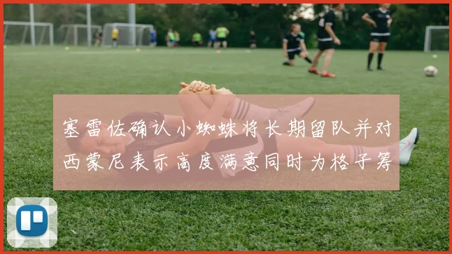 塞雷佐确认小蜘蛛将长期留队并对西蒙尼表示高度满意同时为格子筹办欢送仪式